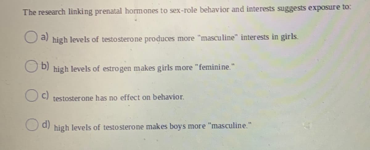 The research linking prenatal hormones to sex-role behavior and interests suggests exposure to:
a)
high levels of testosterone produces more "masculine" interests in girls.
b)
high levels of estrogen makes girls more "feminine."
testosterone has no effect on behavior.
O d)
high
levels of testo sterone makes boys more
"masculine."
