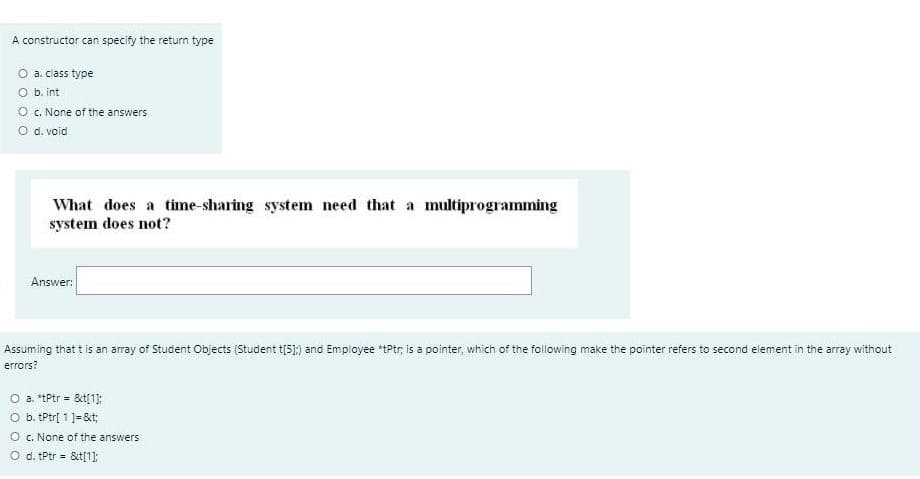 A constructor can specify the return type
O a. class type
O b. int
O . None of the answers
O d. void
What does a time-sharing system need that a multiprogramming
system does not?
Answer:
Assuming that t is an array of Student Objects (Student t(5);) and Employee *tPtr, is a pointer, which of the folowing make the pointer refers to second element in the array without
errors?
a. *tPtr = &t[1]:
O b. tPtr[ 1 ]=&t;
O c. None of the answers
O d. Ptr = &t[1]:
