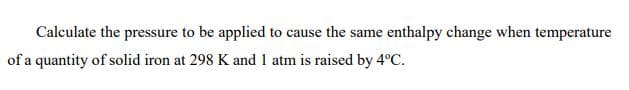 Calculate the pressure to be applied to cause the same enthalpy change when temperature
of a quantity of solid iron at 298 K and 1 atm is raised by 4°C.
