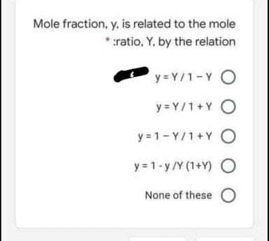 Mole fraction, y, is related to the mole
* ratio, Y, by the relation
y = Y/1-Y O
y = Y/1+Y O
y = 1- Y/1+Y O
y = 1-y/Y (1+Y)
None of these O
