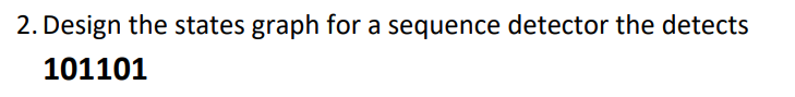 ### Sequence Detector Design

**Problem Statement:**

2. Design the states graph for a sequence detector that detects **101101**.

**Explanation:**

A sequence detector is a finite state machine (FSM) that outputs a particular signal upon detecting a specific sequence of inputs. To design the states graph for a sequence detector that detects the sequence "101101," you need to identify and define the different states of the machine and the transitions between these states based on the input values (0 or 1).

Here's a detailed step-by-step explanation of how you might design such a states graph:

1. **State Definitions:**
   - **S0**: The initial state (no part of the sequence has been detected).
   - **S1**: The state where the first '1' has been detected.
   - **S2**: The state where '10' has been detected.
   - **S3**: The state where '101' has been detected.
   - **S4**: The state where '1011' has been detected.
   - **S5**: The state where '10110' has been detected.
   - **S6**: The state where '101101' has been detected (final state).

2. **Transitions Based on Input:**
   - From **S0**:
     - Input 0: Stay in **S0**
     - Input 1: Move to **S1**

   - From **S1**:
     - Input 0: Move to **S2**
     - Input 1: Stay in **S1**

   - From **S2**:
     - Input 0: Stay in **S0**
     - Input 1: Move to **S3**

   - From **S3**:
     - Input 0: Move to **S4**
     - Input 1: Stay in **S1**

   - From **S4**:
     - Input 0: Move to **S5**
     - Input 1: Stay in **S1**

   - From **S5**:
     - Input 0: Stay in **S0**
     - Input 1: Move to **S6**

   - From **S6**:
     - Stay in **S6** or reset based on the FSM design choice.

**Graphical Representation:**
- Unfortunately, the detailed states graph cannot be shown here, but