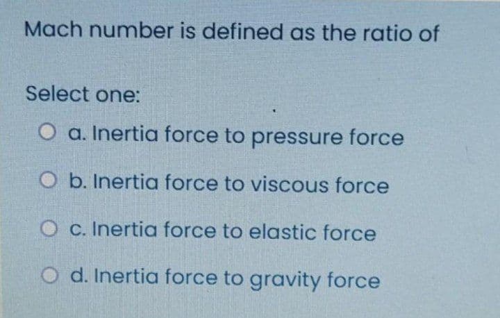 Mach number is defined as the ratio of
Select one:
O a. Inertia force to pressure force
O b. Inertia force to viscous force
O c. Inertia force to elastic force
O d. Inertia force to gravity force