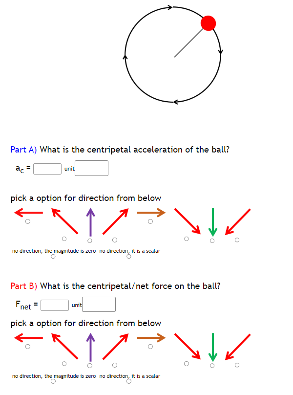 Part A) What is the centripetal acceleration of the ball?
ac =
unit
pick a option for direction from below
↑
no direction, the magnitude is zero no direction, it is a scalar
\/
Part B) What is the centripetal/net force on the ball?
Fnet
pick a option for direction from below
1/
no direction, the magnitude is zero no direction, it is a scalar
unit
\↓✓