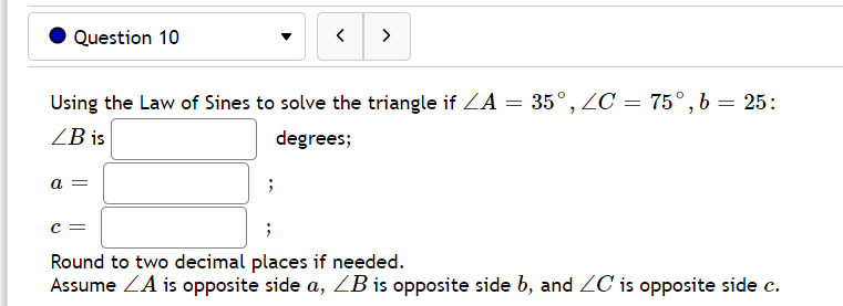 Question 10
>
Using the Law of Sines to solve the triangle if ZA = 35°, ZC = 75°, b = 25:
ZB is
degrees;
a =
Round to two decimal places if needed.
Assume ZA is opposite side a, ZB is opposite side b, and ZC is opposite side c.
