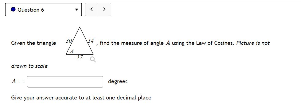 Question 6
>
Given the triangle
30
\14
, find the measure of angle A using the Law of Cosines. Picture is not
A
17
drawn to scale
A =
degrees
Give your answer accurate to at least one decimal place
