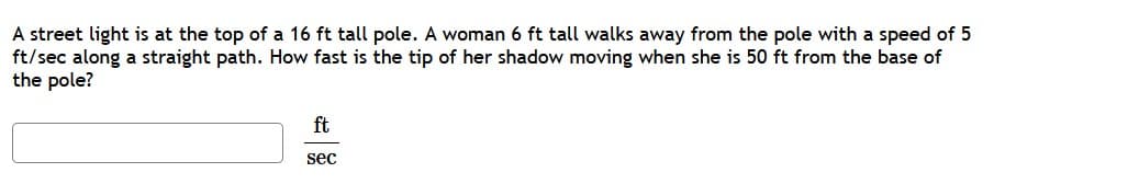 A street light is at the top of a 16 ft tall pole. A woman 6 ft tall walks away from the pole with a speed of 5
ft/sec along a straight path. How fast is the tip of her shadow moving when she is 50 ft from the base of
the pole?
ft
sec
