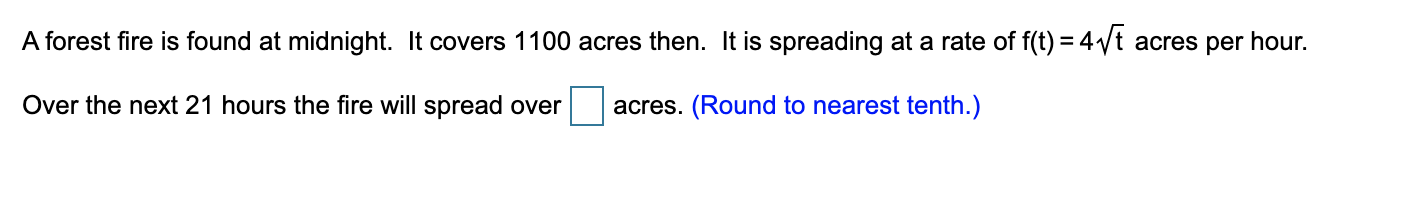 A forest fire is found at midnight. It covers 1100 acres then. It is spreading at a rate of f(t) = 4Vt acres per hour.
Over the next 21 hours the fire will spread over
acres. (Round to nearest tenth.)
