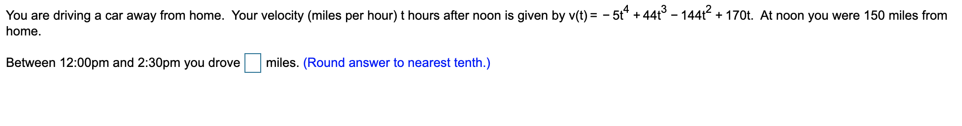 You are driving a car away from home. Your velocity (miles per hour) t hours after noon is given by v(t) = - 5t* + 44t° - 144t + 170t. At noon you were 150 miles from
home.
Between 12:00pm and 2:30pm you drove
miles. (Round answer to nearest tenth.)
