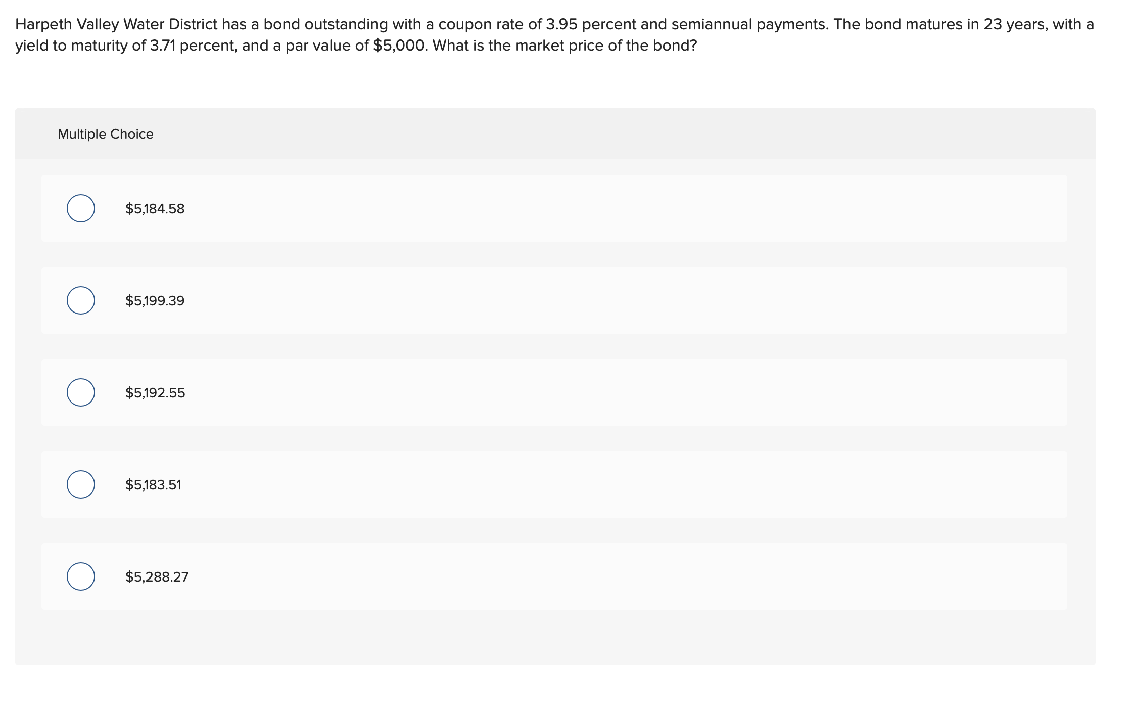 Harpeth Valley Water District has a bond outstanding with a coupon rate of 3.95 percent and semiannual payments. The bond matures in 23 years, with a
yield to maturity of 3.71 percent, and a par value of $5,000. What is the market price of the bond?
Multiple Choice
$5,184.58
$5,199.39
$5,192.55
$5,183.51
$5,288.27
