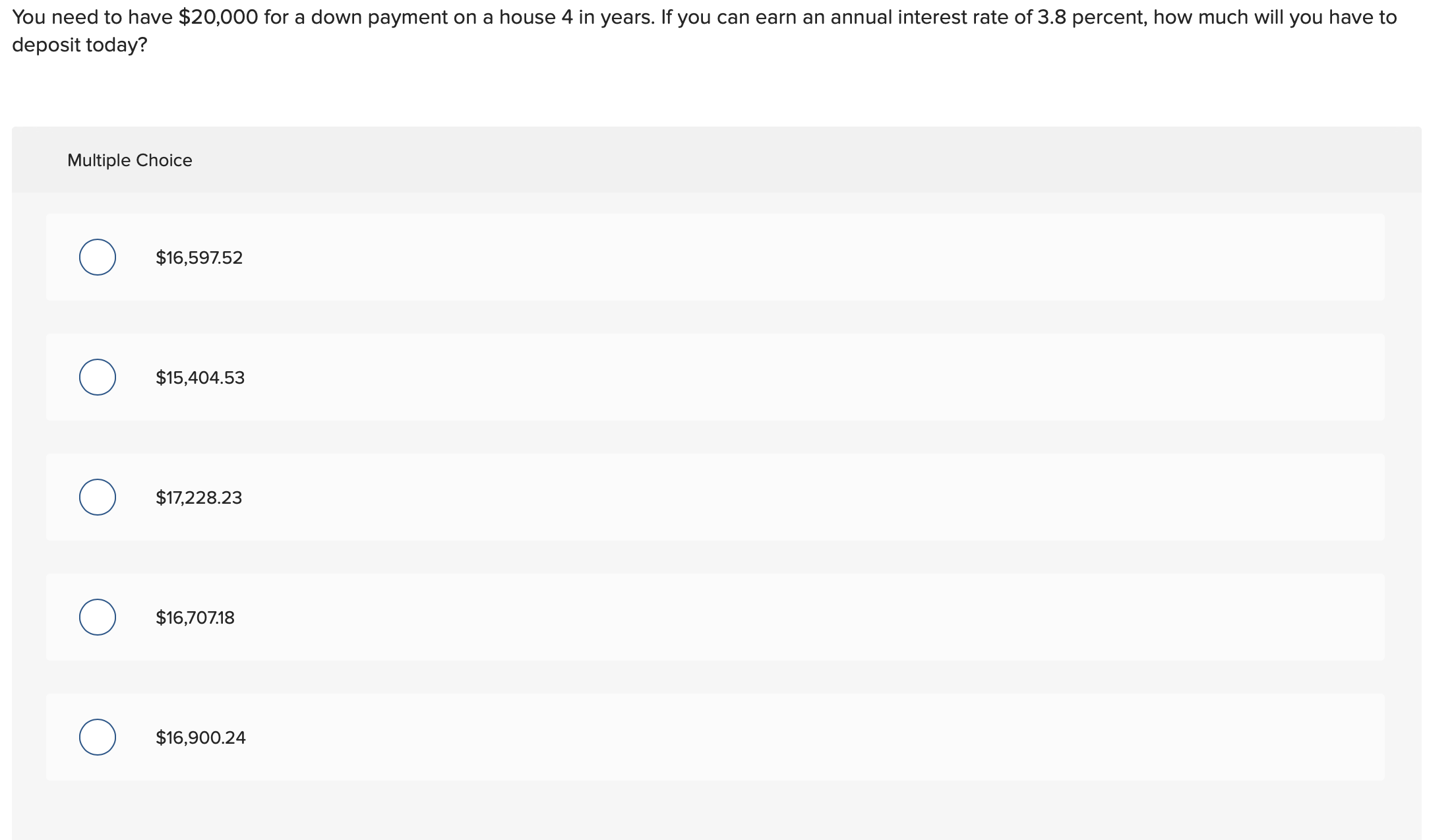 You need to have $20,000 for a down payment on a house 4 in years. If you can earn an annual interest rate of 3.8 percent, how much will you have to
deposit today?
Multiple Choice
$16,597.52
$15,404.53
$17,228.23
$16,707.18
$16,900.24
