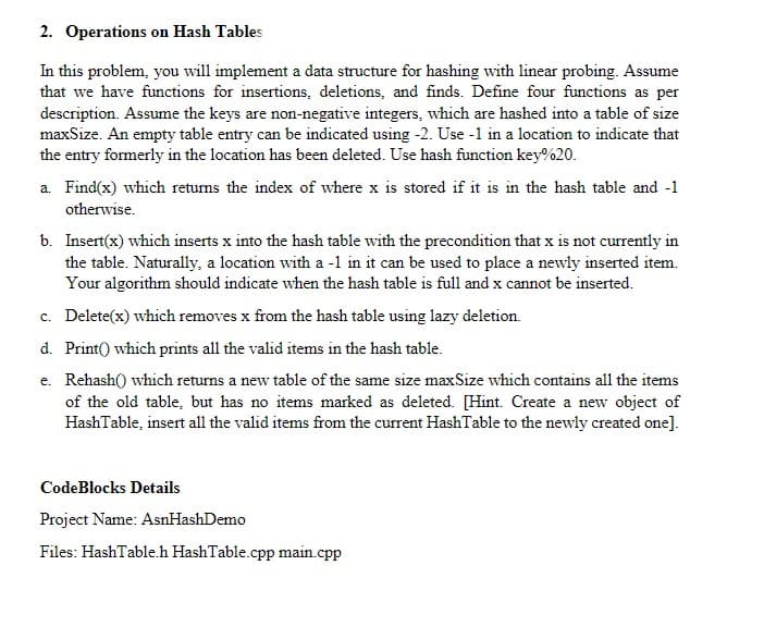 2. Operations on Hash Tables
In this problem, you will implement a data structure for hashing with linear probing. Assume
that we have functions for insertions, deletions, and finds. Define four functions as per
description. Assume the keys are non-negative integers, which are hashed into a table of size
maxSize. An empty table entry can be indicated using -2. Use -1 in a location to indicate that
the entry formerly in the location has been deleted. Use hash function key%20.
a. Find(x) which returns the index of where x is stored if it is in the hash table and -1
otherwise.
b. Insert(x) which inserts x into the hash table with the precondition that x is not currently in
the table. Naturally, a location with a -1 in it can be used to place a newly inserted item.
Your algorithm should indicate when the hash table is full and x cannot be inserted.
c. Delete(x) which removes x from the hash table using lazy deletion.
d. Print) which prints all the valid items in the hash table.
e. Rehash() which returns a new table of the same size maxSize which contains all the items
of the old table, but has no items marked as deleted. [Hint. Create a new object of
HashTable, insert all the valid items from the current HashTable to the newly created one].
CodeBlocks Details
Project Name: AsnHashDemo
Files: HashTable.h HashTable.cpp main.cpp
