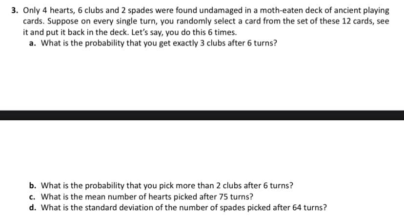 3. Only 4 hearts, 6 clubs and 2 spades were found undamaged in a moth-eaten deck of ancient playing
cards. Suppose on every single turn, you randomly select a card from the set of these 12 cards, see
it and put it back in the deck. Let's say, you do this 6 times.
a. What is the probability that you get exactly 3 clubs after 6 turns?
b. What is the probability that you pick more than 2 clubs after 6 turns?
c. What is the mean number of hearts picked after 75 turns?
d. What is the standard deviation of the number of spades picked after 64 turns?
