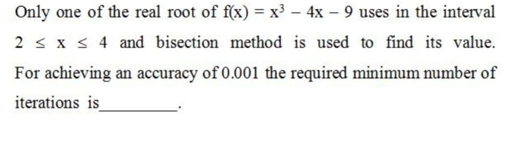 Only one of the real root of f(x) = x³ – 4x – 9 uses in the interval
2 < x < 4 and bisection method is used to find its value.
For achieving an accuracy of 0.001 the required minimum number of
iterations is
