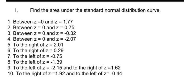 I.
Find the area under the standard normal distribution curve.
1. Between z = 0 and z = 1.77
2. Between z = 0 and z = 0.75
3. Between z = 0 and z = -0.32
4. Between z = 0 and z = -2.07
5. To the right of z = 2.01
6. To the right of z = 0.29
7. To the left of z = -0.75
8. To the left of z = -1.39
9. To the left of z = -2.15 and to the right of z = 1.62
10. To the right of z = 1.92 and to the left of z= -0.44