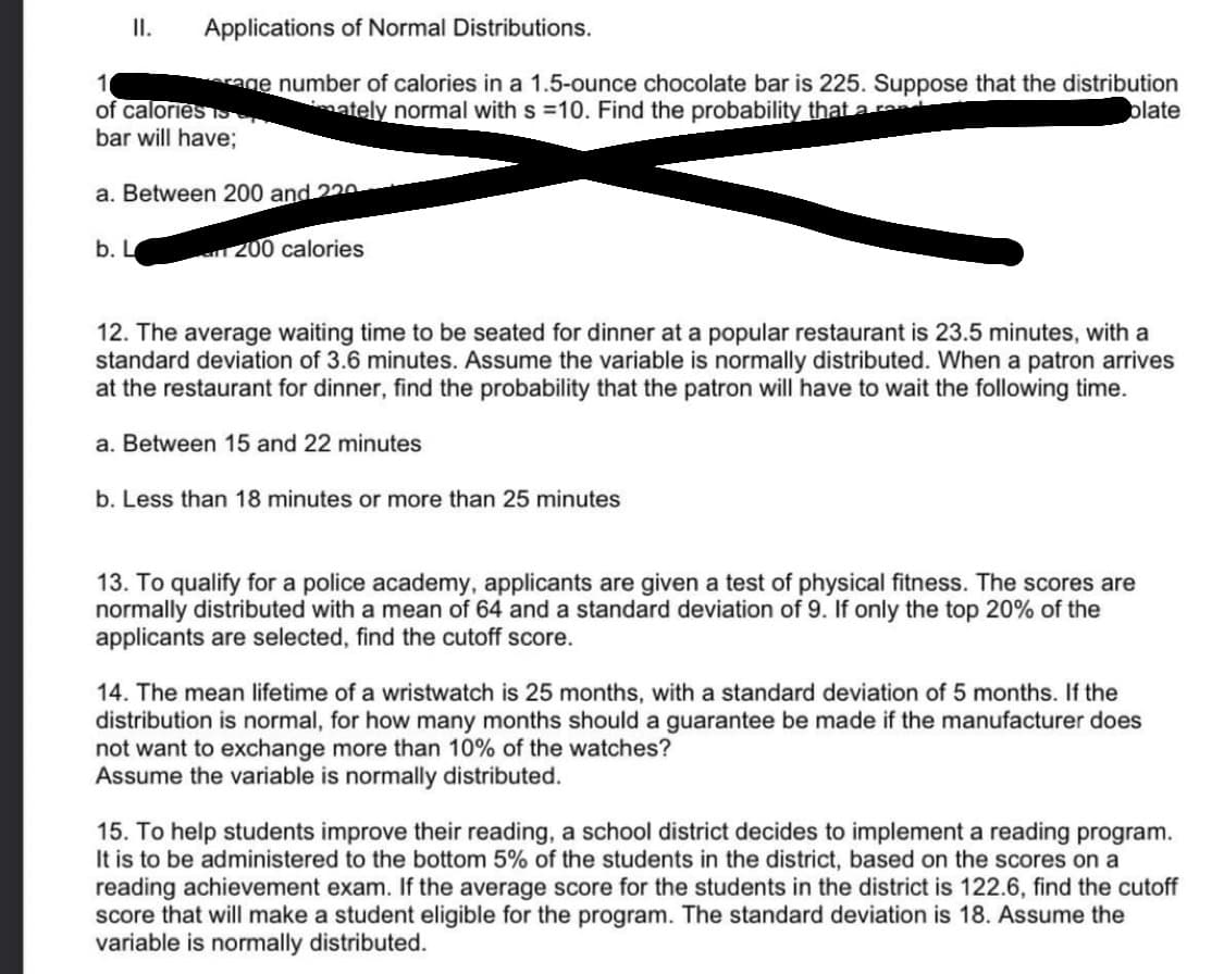 II.
Applications of Normal Distributions.
erage number of calories in a 1.5-ounce chocolate bar is 225. Suppose that the distribution
mately normal with s =10. Find the probability that a rene
plate
1
of calories S
bar will have;
a. Between 200 and 220
an 200 calories
b. L
12. The average waiting time to be seated for dinner at a popular restaurant is 23.5 minutes, with a
standard deviation of 3.6 minutes. Assume the variable is normally distributed. When a patron arrives
at the restaurant for dinner, find the probability that the patron will have to wait the following time.
a. Between 15 and 22 minutes
b. Less than 18 minutes or more than 25 minutes
13. To qualify for a police academy, applicants are given a test of physical fitness. The scores are
normally distributed with a mean of 64 and a standard deviation of 9. If only the top 20% of the
applicants are selected, find the cutoff score.
14. The mean lifetime of a wristwatch is 25 months, with a standard deviation of 5 months. If the
distribution is normal, for how many months should a guarantee be made if the manufacturer does
not want to exchange more than 10% of the watches?
Assume the variable is normally distributed.
15. To help students improve their reading, a school district decides to implement a reading program.
It is to be administered to the bottom 5% of the students in the district, based on the scores on a
reading achievement exam. If the average score for the students in the district is 122.6, find the cutoff
score that will make a student eligible for the program. The standard deviation is 18. Assume the
variable is normally distributed.