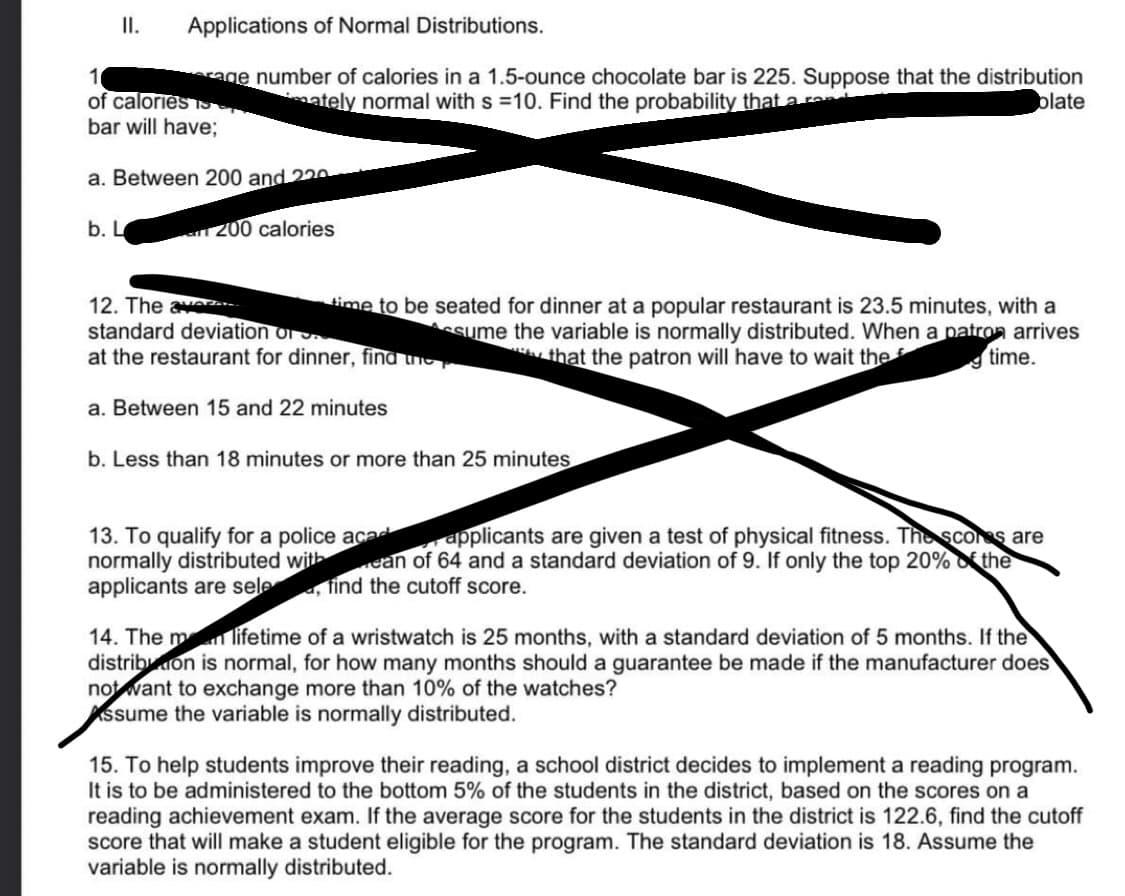 Applications of Normal Distributions.
1
erage number of calories in a 1.5-ounce chocolate bar is 225. Suppose that the distribution
of calories p
ately normal with s =10. Find the probability that a rene
plate
bar will have;
II.
a. Between 200 and 220
b. L
an 200 calories
time to be seated for dinner at a popular restaurant is 23.5 minutes, with a
Assume the variable is normally distributed. When a patron arrives
that the patron will have to wait the
time.
12. The av...
standard deviation or
at the restaurant for dinner, find the
a. Between 15 and 22 minutes
b. Less than 18 minutes or more than 25 minutes
13. To qualify for a police acad
normally distributed with
applicants are sele, find the cutoff score.
applicants are given a test of physical fitness. The scores are
ean of 64 and a standard deviation of 9. If only the top 20% the
14. The man lifetime of a wristwatch is 25 months, with a standard deviation of 5 months. If the
distribution is normal, for how many months should a guarantee be made if the manufacturer does
not want to exchange more than 10% of the watches?
Assume the variable is normally distributed.
15. To help students improve their reading, a school district decides to implement a reading program.
It is to be administered to the bottom 5% of the students in the district, based on the scores on a
reading achievement exam. If the average score for the students in the district is 122.6, find the cutoff
score that will make a student eligible for the program. The standard deviation is 18. Assume the
variable is normally distributed.