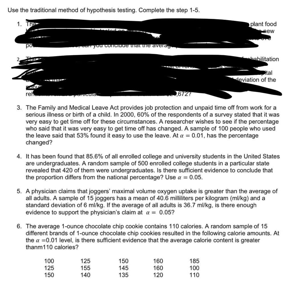 Use the traditional method of hypothesis testing. Complete the step 1-5.
1. The
po
T
41107
CAR
POL
reh
is ma
can you conclude that the averag
racula
100
125
150
CUSTOfor
,672?
3. The Family and Medical Leave Act provides job protection and unpaid time off from work for a
serious illness or birth of a child. In 2000, 60% of the respondents of a survey stated that it was
very easy to get time off for these circumstances. A researcher wishes to see if the percentage
who said that it was very easy to get time off has changed. A sample of 100 people who used
the leave said that 53% found it easy to use the leave. At a = 0.01, has the percentage
changed?
125
155
140
4. It has been found that 85.6% of all enrolled college and university students in the United States
are undergraduates. A random sample of 500 enrolled college students in a particular state
revealed that 420 of them were undergraduates. Is there sufficient evidence to conclude that
the proportion differs from the national percentage? Use a = 0.05.
150
145
135
plant food
new
5. A physician claims that joggers' maximal volume oxygen uptake is greater than the average of
all adults. A sample of 15 joggers has a mean of 40.6 milliliters per kilogram (ml/kg) and a
standard deviation of 6 ml/kg. If the average of all adults is 36.7 ml/kg, is there enough
evidence to support the physician's claim at a = 0.05?
habilitation
6. The average 1-ounce chocolate chip cookie contains 110 calories. A random sample of 15
different brands of 1-ounce chocolate chip cookies resulted in the following calorie amounts. At
the a = 0.01 level, is there sufficient evidence that the average calorie content is greater
thanm110 calories?
160
160
120
ital
deviation of the
185
100
110