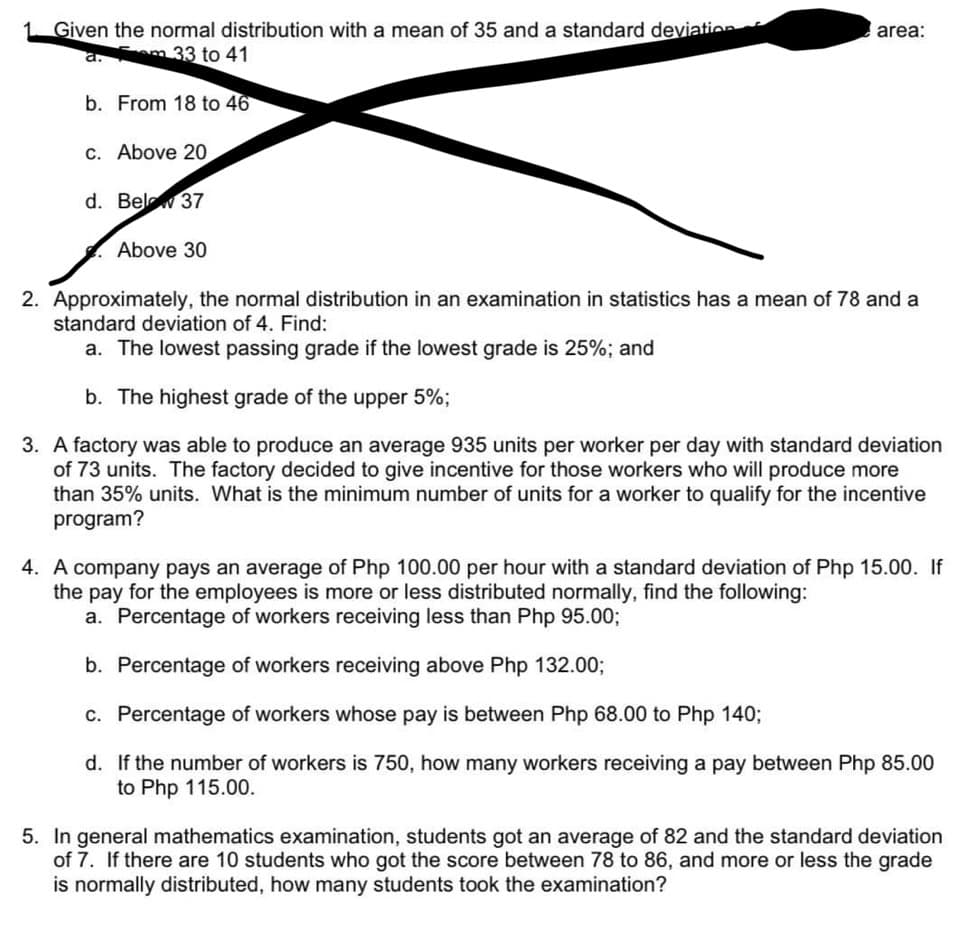 1 Given the normal distribution with a mean of 35 and a standard deviation
a.m 33 to 41
b. From 18 to 46
c. Above 20
d. Below 37
Above 30
area:
2. Approximately, the normal distribution in an examination in statistics has a mean of 78 and a
standard deviation of 4. Find:
a. The lowest passing grade if the lowest grade is 25%; and
b. The highest grade of the upper 5%;
3. A factory was able to produce an average 935 units per worker per day with standard deviation
of 73 units. The factory decided to give incentive for those workers who will produce more
than 35% units. What is the minimum number of units for a worker to qualify for the incentive
program?
4. A company pays an average of Php 100.00 per hour with a standard deviation of Php 15.00. If
the pay for the employees is more or less distributed normally, find the following:
a. Percentage of workers receiving less than Php 95.00;
b. Percentage of workers receiving above Php 132.00;
c. Percentage of workers whose pay is between Php 68.00 to Php 140;
d. If the number of workers is 750, how many workers receiving a pay between Php 85.00
to Php 115.00.
5. In general mathematics examination, students got an average of 82 and the standard deviation
of 7. If there are 10 students who got the score between 78 to 86, and more or less the grade
is normally distributed, how many students took the examination?