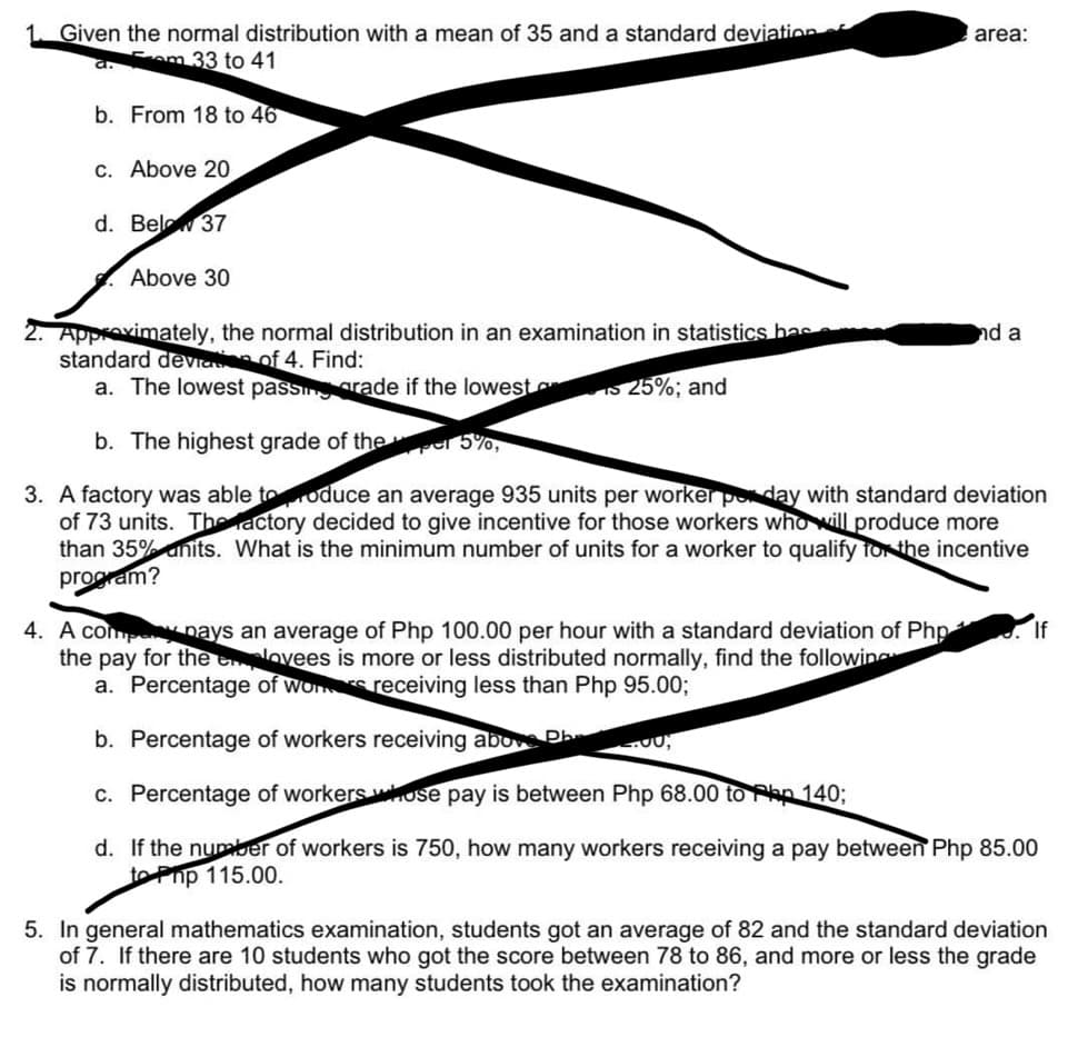 1 Given the normal distribution with a mean of 35 and a standard deviation
am 33 to 41
b. From 18 to 46
c. Above 20
d. Bel 37
Above 30
area:
2. Approximately, the normal distribution in an examination in statistics has
standard deviation of 4. Find:
a. The lowest passing grade if the lowest
25%; and
b. The highest grade of the per 5%,
3. A factory was able to produce an average 935 units per worker per day with standard deviation
of 73 units. The actory decided to give incentive for those workers who will produce more
than 35% units. What is the minimum number of units for a worker to qualify for the incentive
program?
nd a
4. A comp pays an average of Php 100.00 per hour with a standard deviation of Php
the pay for the employees is more or less distributed normally, find the following
a. Percentage of wors receiving less than Php 95.00;
b. Percentage of workers receiving above Ph
c. Percentage of workers whose pay is between Php 68.00 to Php 140;
d. If the number of workers is 750, how many workers receiving a pay between Php 85.00
to Php 115.00.
If
5. In general mathematics examination, students got an average of 82 and the standard deviation
of 7. If there are 10 students who got the score between 78 to 86, and more or less the grade
is normally distributed, how many students took the examination?