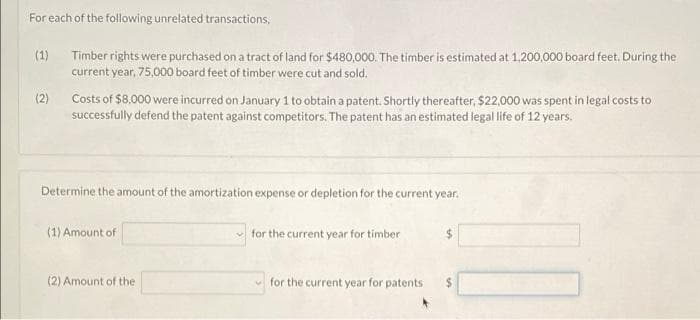 For each of the following unrelated transactions,
(1)
Timber rights were purchased on a tract of land for $480,000. The timber is estimated at 1,200,000 board feet. During the
current year, 75,000 board feet of timber were cut and sold.
(2)
Costs of $8.000 were incurred on January 1 to obtain a patent. Shortly thereafter, $22,000 was spent in legal costs to
successfully defend the patent against competitors. The patent has an estimated legal life of 12 years.
Determine the amount of the amortization expense or depletion for the current year.
(1) Amount of
for the current year for timber
%24
(2) Amount of the
v for the current year for patents
%24
