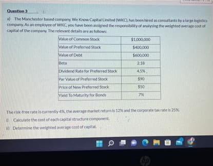 Question 3
a) The Manchester based company, We Know Capital Limited (WKC), has been hired as consultants by a large logistics
company. As an employee of WKC, you have been assigned the responsibility of analysing the weighted average cost of
capital of the company. The relevant details are as follows:
Value of Common Stock
$1,000,000
Value of Preferred Stock
$400,000
Value of Debt
$600,000
Beta
2.18
Dividend Rate for Preferred Stock
4.5%
Par Value of Preferred Stock
$90
Price of New Preferred Stock
$50
Vield To Maturity for Bonds
7%
The risk-free rate is
currently 4%, the average market return is 12% and the corporate tax rate is 25%.
Calculate the cost of each capital structure component.
Determine the weighted average cost of capital.
0