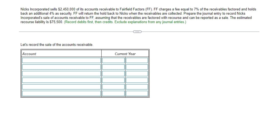 Nicks Incorporated sells $2,450,000 of its accounts receivable to Fairfield Factors (FF). FF charges a fee equal to 7% of the receivables factored and holds
back an additional 4% as security. FF will return the hold back to Nicks when the receivables are collected. Prepare the journal entry to record Nicks
Incorporated's sale of accounts receivable to FF, assuming that the receivables are factored with recourse and can be reported as a sale. The estimated
recourse liability is $75,500. (Record debits first, then credits. Exclude explanations from any journal entries.)
C
Let's record the sale of the accounts receivable.
Account
Current Year