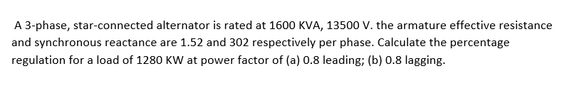 A 3-phase, star-connected alternator is rated at 1600 KVA, 13500 V. the armature effective resistance
and synchronous reactance are 1.52 and 302 respectively per phase. Calculate the percentage
regulation for a load of 1280 KW at power factor of (a) 0.8 leading; (b) 0.8 lagging.