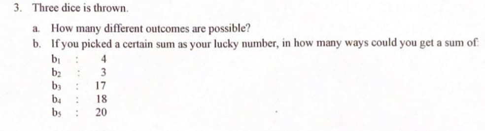 3. Three dice is thrown.
a. How many different outcomes are possible?
b. If you picked a certain sum as your lucky number, in how many ways could you get a sum of:
b₁ :
b₂ :
b3 :
b4 :
bs :
4
3
17
18
20