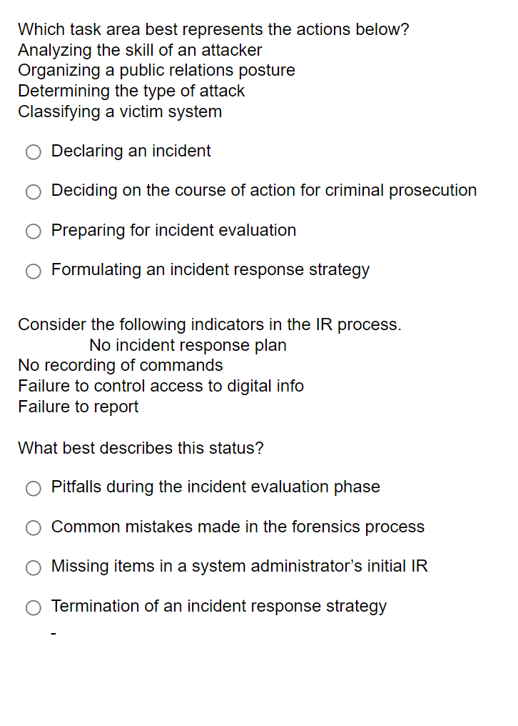 Which task area best represents the actions below?
Analyzing the skill of an attacker
Organizing a public relations posture
Determining the type of attack
Classifying a victim system
Declaring an incident
Deciding on the course of action for criminal prosecution
Preparing for incident evaluation
Formulating an incident response strategy
Consider the following indicators in the IR process.
No incident response plan
No recording of commands
Failure to control access to digital info
Failure to report
What best describes this status?
Pitfalls during the incident evaluation phase
Common mistakes made in the forensics process
Missing items in a system administrator's initial IR
Termination of an incident response strategy