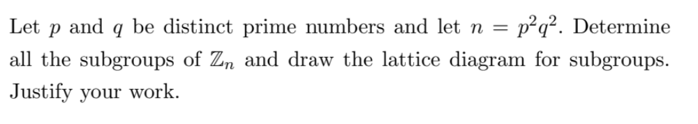 Let Р and 9 be distinct prime numbers and let n = p²q². Determine
all the subgroups of Zn and draw the lattice diagram for subgroups.
Justify your work.