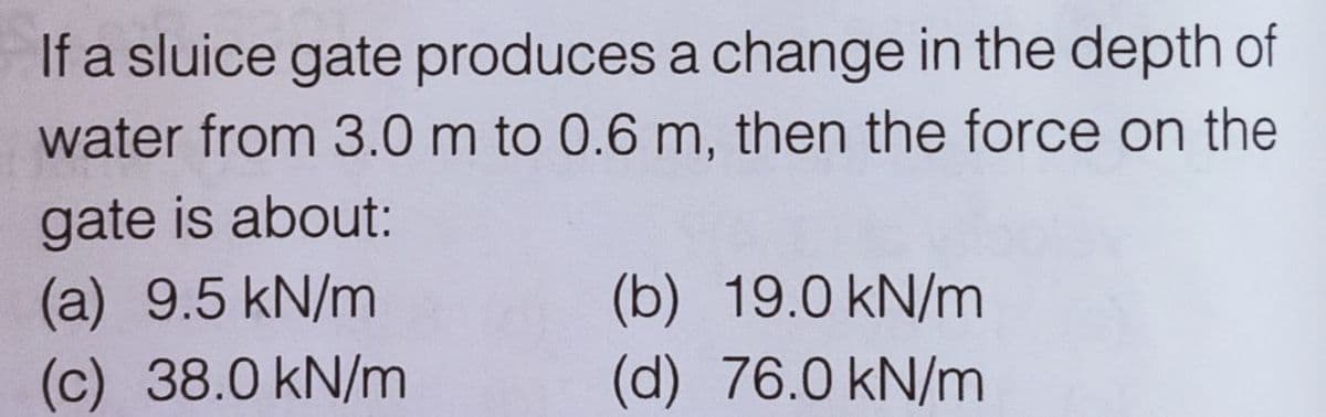 If a sluice gate produces a change in the depth of
water from 3.0 m to 0.6 m, then the force on the
gate is about:
(a) 9.5 kN/m
(c) 38.0 kN/m
(b) 19.0 kN/m
(d) 76.0 kN/m

