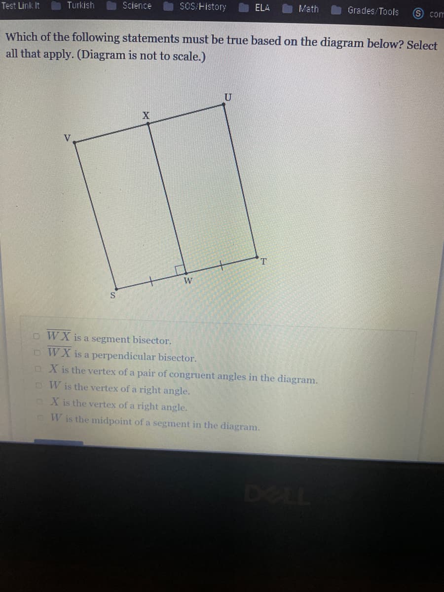 Test Link It
Turkish
Science
SOS/History
ELA
Math
Grades/Tools
S com
Which of the following statements must be true based on the diagram below? Select
all that apply. (Diagram is not to scale.)
V.
o WX is a segment bisector.
o WX is a perpendicular bisector.
oX is the vertex of a pair of congruent angles in the diagram.
DW is the vertex of a right angle.
n X is the vertex of a right angle.
W is the midpoint of a segment in the diagram.
DELL
