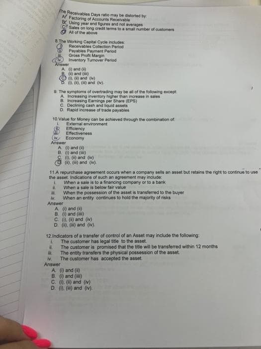 The Receivables Days ratio may be distorted by
A/ Factoring of Accounts Receivable
BUsing year end figures and not averages
C Sales on long credit terms to a small number of customers
All of the above
8. The Working Capital Cycle includes:
Receivables Collection Period
Payables Payment Period
Gross Profit Margin
Inventory Turnover Period
Answer
A () and (ii)
B (i) and ()
Ⓒ) () and (iv)
D() () () and (iv).
9. The symptoms of overtrading may be all of the following except:
A Increasing inventory higher than increase in sales
B. Increasing Earnings per Share (EPS)
C. Declining cash and liquid assets
D. Rapid increase of trade payables
10.Value for Money can be achieved through the combination of
External environment
Efficiency
Effectiveness
(iv Economy
Answer
A (i) and (ii)
B. (i) and (ii)
C. (). (i) and (iv)
(ii), (iii) and (iv)
11.A repurchase agreement occurs when a company sells an asset but retains the right to continue to use
the asset. Indications of such an agreement may include:
L
When a sale is to a financing company or to a bank
il.
When a sale is below fair value
iii.
When the possession of the asset is transferred to the buyer
When an entity continues to hold the majority of risks
iv.
Answer
A (i) and (i)
B. (i) and (iii)
C. (i), (ii) and (iv)
D. (i), (ii) and (iv).
12. Indicators of a transfer of control of an Asset may include the following:
1. The customer has legal title to the asset.
ii.
The customer is promised that the title will be transferred within 12 months
The entity transfers the physical possession of the asset.
in.
iv.
The customer has accepted the asset.
Answer
A. (i) and (ii)
B. (i) and (iii)
C. (). (i) and (iv)
D. (1). (ii) and (iv).