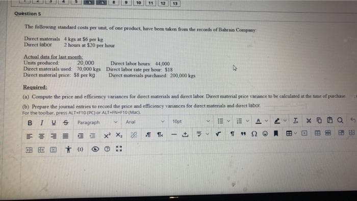 11 12 13
Question 5
The following standard costs per unit, of one product, have been taken from the records of Bahrain Company:
Direct materials 4 kgs at $6 per kg
Direct labor
2 hours at $20 per hour
Actual data for last month.
Units produced:
20,000
Direct labor hours: 44,000
Direct labor rate per hour: $18
Direct materials used: 70,000 kgs
Direct material price: $8 per kg
Direct materials purchased: 200,000 kgs
Required:
(a) Compute the price and efficiency variances for direct materials and direct labor. Direct material price variance to be calculated at the time of purchase.
(b) Prepare the journal entries to record the price and efficiency variances for direct materials and direct labor
For the toolbar, press ALT+F10 (PC) or ALT+FN+F10 (Mac).
M
BIUS
Paragraph
V
Arial
V
V
10pt
EV AV
X² X₂G¶¶
V ✓
홍콩
380 तं (0)
2
-
199
A
88
L
A
FR
