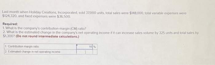 Last month when Holiday Creations, Incorporated, sold 37,000 units, total sales were $148,000, total variable expenses were
$124,320, and fixed expenses were $36,500,
Required:
1. What is the company's contribution margin (CM) ratio?
2. What is the estimated change in the company's net operating income if it can increase sales volume by 325 units and total sales by
$1,300? (Do not round intermediate calculations.)
1. Contribution margin ratio
16 %
2. Estimated change in net operating income