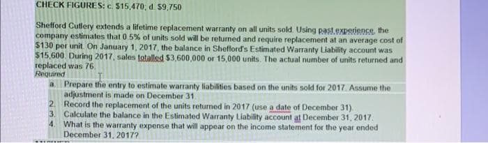 CHECK FIGURES: c. $15,470, d. 59,750
Shefford Cutlery extends a lifetime replacement warranty on all units sold. Using past experience, the
company estimates that 0.5% of units sold will be returned and require replacement at an average cost of
$130 per unit. On January 1, 2017, the balance in Shefford's Estimated Warranty Liability account was
$15,600. During 2017, sales totalled $3,600,000 or 15,000 units. The actual number of units returned and
replaced was 76.
Required
a. Prepare the entry to estimate warranty liabilities based on the units sold for 2017. Assume the
adjustment is made on December 31.
3.
2. Record the replacement of the units returned in 2017 (use a date of December 31).
Calculate the balance in the Estimated Warranty Liability account at December 31, 2017.
What is the warranty expense that will appear on the income statement for the year ended
December 31, 2017?
4.