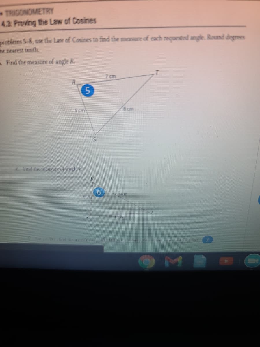 TRIGONOMETRY
4.3 Proving the LaN of Cosines
problems 5-8, use the Law of Cosines to find the measure of each requested angle. Round degrees
he nearest tenth.
Find the measure of angle R.
7 cm
R.
5
5 cm
8 am
6 Find the mCAN N aleN
Fa nd te mea
M
