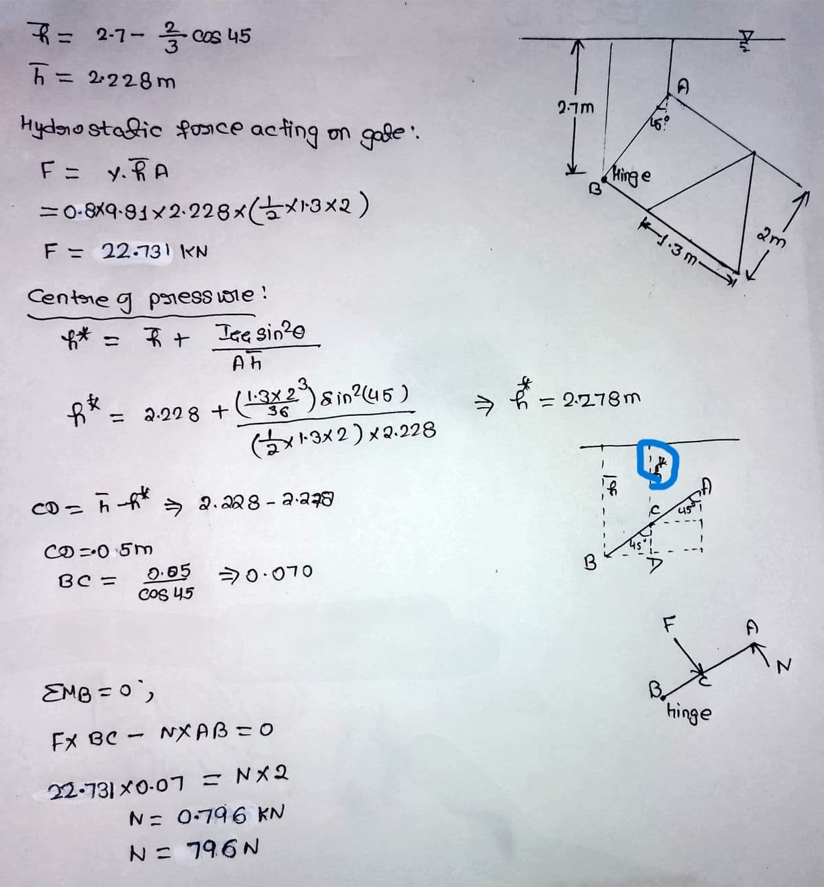 = 2-7- 今 s45
五= 2228m
%3D
2.7M
Hydono stadic fosice acting on gole.
F= y.RA
Hinge
=o-8X9-91×2-228×(古メト3×2)
ー-3m-
F = 22.131 KN
Centre g poness wie !
* =
* + Ise sin2e
1.3x 2
= 2.278m
2.22 8 +
ニ
(メト3×2)x2.228
CDっ
ラ
ఇద8 - 2-28
Cの=05m
BC =
20.070
COS 45
EMB =0',
"hinge
FX BC - NXAB=0
22-731 ×0-07 =Nメ2
N= 0:796 KN
N= 796N
