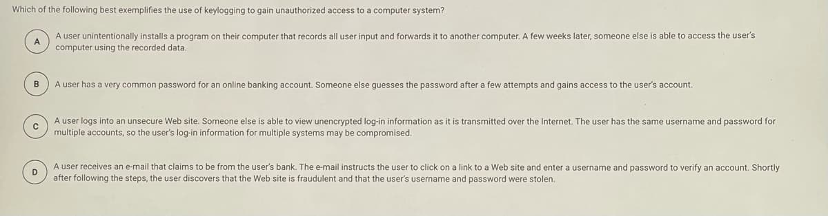 Which of the following best exemplifies the use of keylogging to gain unauthorized access to a computer system?
A user unintentionally installs a program on their computer that records all user input and forwards it to another computer. A few weeks later, someone else is able to access the user's
A
computer using the recorded data.
B
A user has a very common password for an online banking account. Someone else guesses the password after a few attempts and gains access to the user's account.
A user logs into an unsecure Web site. Someone else is able to view unencrypted log-in information as it is transmitted over the Internet. The user has the same username and password for
multiple accounts, so the user's log-in information for multiple systems may be compromised.
A user receives an e-mail that claims to be from the user's bank. The e-mail instructs the user to click on a link to a Web site and enter a username and password to verify an account. Shortly
D
after following the steps, the user discovers that the Web site is fraudulent and that the user's username and password were stolen.
