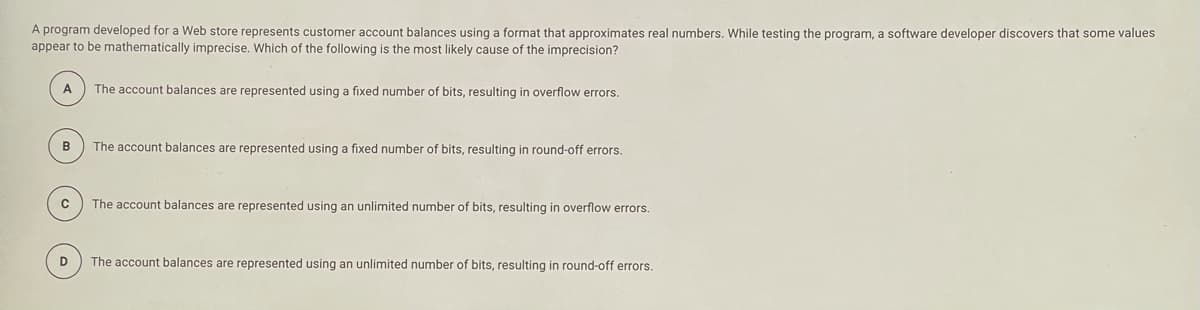 A program developed for a Web store represents customer account balances using a format that approximates real numbers. While testing the program, a software developer discovers that some values
appear to be mathematically imprecise. Which of the following is the most likely cause of the imprecision?
A
The account balances are represented using a fixed number of bits, resulting in overflow errors.
B
The account balances are represented using a fixed number of bits, resulting in round-off errors.
The account balances are represented using an unlimited number of bits, resulting in overflow errors.
D
The account balances are represented using an unlimited number
bits, resulting in round-off errors.
