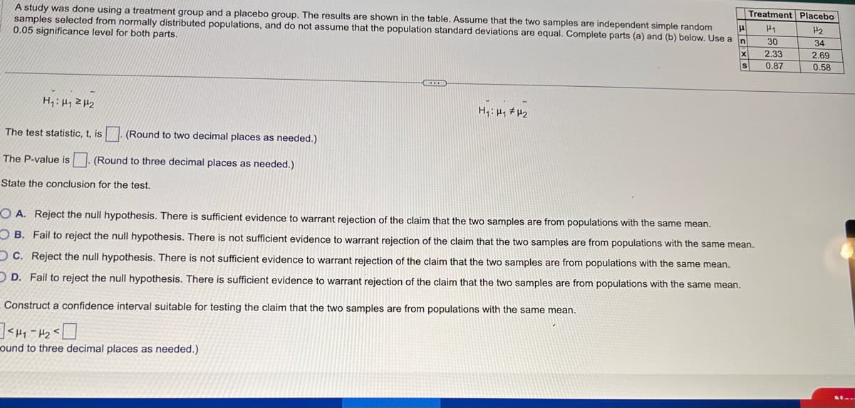 μ
A study was done using a treatment group and a placebo group. The results are shown in the table. Assume that the two samples are independent simple random
samples selected from normally distributed populations, and do not assume that the population standard deviations are equal. Complete parts (a) and (b) below. Use a
0.05 significance level for both parts.
n
H₁: H₁ H₂
(Round to two decimal places as needed.)
The P-value is (Round to three decimal places as needed.)
State the conclusion for the test.
The test statistic, t, is
CREED
H₁: H₁ H₂
X
Construct a confidence interval suitable for testing the claim that the two samples are from populations with the same mean.
<H1-H₂
ound to three decimal places as needed.)
Treatment Placebo
Hy
H₂
34
2.69
0.58
S
OA. Reject the null hypothesis. There is sufficient evidence to warrant rejection of the claim that the two samples are from populations with the same mean.
OB. Fail to reject the null hypothesis. There is not sufficient evidence to warrant rejection of the claim that the two samples are from populations with the same mean.
OC. Reject the null hypothesis. There is not sufficient evidence to warrant rejection of the claim that the two samples are from populations with the same mean.
OD. Fail to reject the null hypothesis. There is sufficient evidence to warrant rejection of the claim that the two samples are from populations with the same mean.
30
2.33
0.87
M...