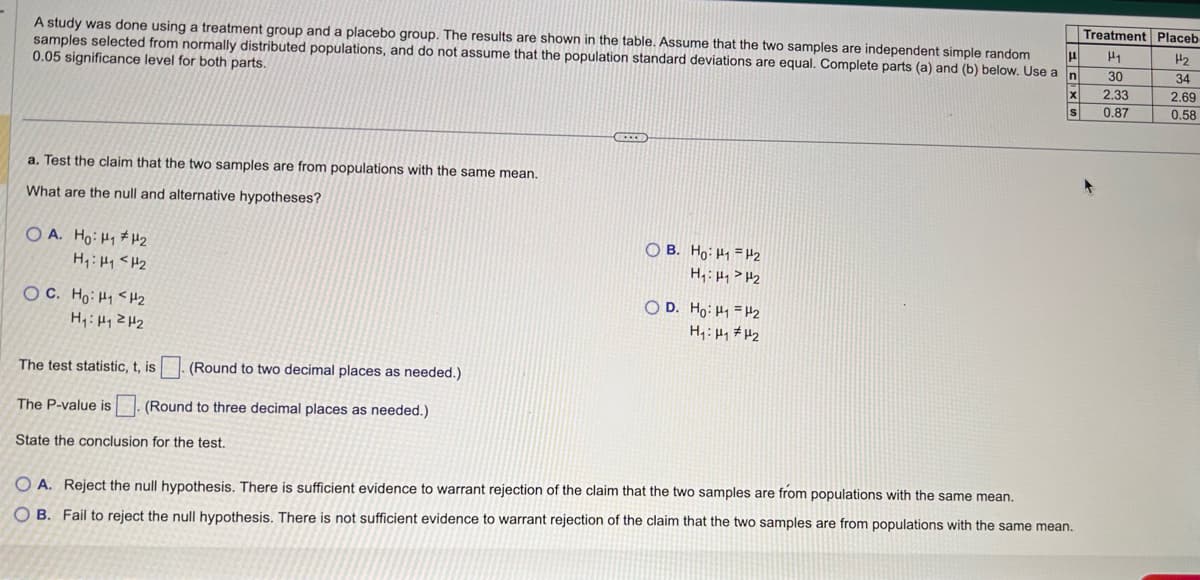 μ
A study was done using a treatment group and a placebo group. The results are shown in the table. Assume that the two samples are independent simple random
samples selected from normally distributed populations, and do not assume that the population standard deviations are equal. Complete parts (a) and (b) below. Use a n
0.05 significance level for both parts.
a. Test the claim that the two samples are from populations with the same mean.
What are the null and alternative hypotheses?
OA. Ho: H₁ H₂
H₁ H₁ H₂
OC. Ho: Hi<H2
H₁: H₁ H₂
The test statistic, t, is
(Round to two decimal places as needed.)
The P-value is (Round to three decimal places as needed.)
State the conclusion for the test.
***
OB. Ho: H1 H₂
H₁: HH₂
OD. Ho: H₁ H2
H₁: H₁ H₂
X
S
O A. Reject the null hypothesis. There is sufficient evidence to warrant rejection of the claim that the two samples are from populations with the same mean.
OB. Fail to reject the null hypothesis. There is not sufficient evidence to warrant rejection of the claim that the two samples are from populations with the same mean.
Treatment Placeb
H1
30
2.33
0.87
H₂
34
2.69
0.58