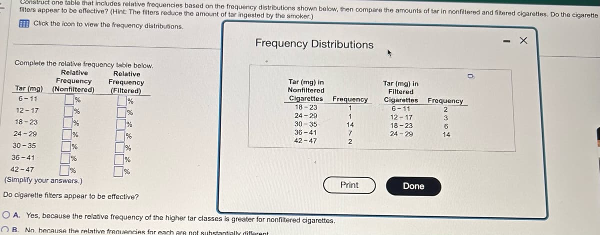 Construct one table that includes relative frequencies based on the frequency distributions shown below, then compare the amounts of tar in nonfiltered and filtered cigarettes. Do the cigarette
filters appear to be effective? (Hint: The filters reduce the amount of tar ingested by the smoker.)
Click the icon to view the frequency distributions.
Frequency Distributions
Complete the relative frequency table below.
Relative
Frequency Frequency
Tar (mg) (Nonfiltered) (Filtered)
6-11
%
%
12-17
%
%
ifi
18-23
7%
%
24-29
%
%
30-35
%
%
%
36-41
Relative
%
%
42-47
(Simplify your answers.)
Do cigarette filters appear to be effective?
%
Tar (mg) in
Nonfiltered
Cigarettes
18-23
24-29
30-35
36-41
42-47
Frequency
1
OA. Yes, because the relative frequency of the higher tar classes is greater for nonfiltered cigarettes.
OB. No. because the relative frequencies for each are not substantially different
1
14
7
2
Print
A
Tar (mg) in
Filtered
Cigarettes Frequency
6-11
2
12-17
18-23
24-29
Done
3
6
14
-
X