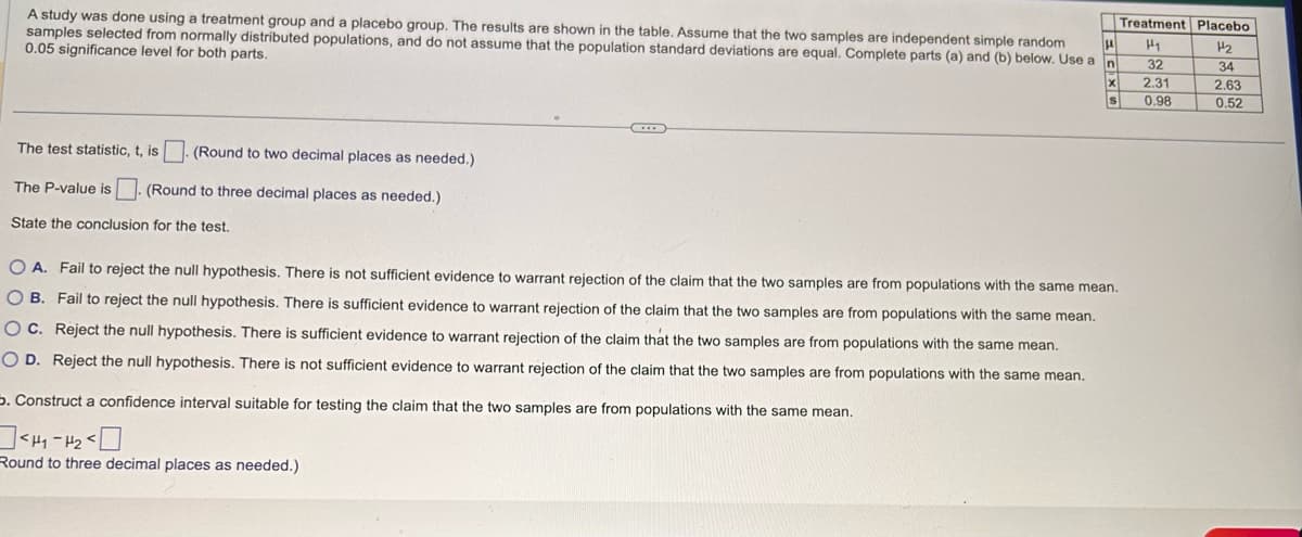 A study was done using a treatment group and a placebo group. The results are shown in the table. Assume that the two samples are independent simple random
samples selected from normally distributed populations, and do not assume that the population standard deviations are equal. Complete parts (a) and (b) below. Use a n
0.05 significance level for both parts.
The test statistic, t, is. (Round to two decimal places as needed.)
The P-value is. (Round to three decimal places as needed.)
State the conclusion for the test.
***
=CXS
Treatment Placebo
H₁
32
2.31
0.98
H₂
34
OA. Fail to reject the null hypothesis. There is not sufficient evidence to warrant rejection of the claim that the two samples are from populations with the same mean.
OB. Fail to reject the null hypothesis. There is sufficient evidence to warrant rejection of the claim that the two samples are from populations with the same mean.
OC. Reject the null hypothesis. There is sufficient evidence to warrant rejection of the claim that the two samples are from populations with the same mean.
OD. Reject the null hypothesis. There is not sufficient evidence to warrant rejection of the claim that the two samples are from populations with the same mean.
5. Construct a confidence interval suitable for testing the claim that the two samples are from populations with the same mean.
<H4-1₂-0
Round to three decimal places as needed.)
TINO
J..
2.63
0.52