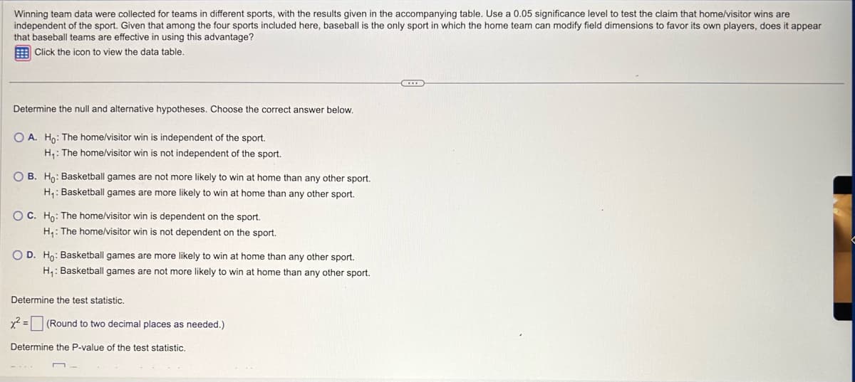 Winning team data were collected for teams in different sports, with the results given in the accompanying table. Use a 0.05 significance level to test the claim that home/visitor wins are
independent of the sport. Given that among the four sports included here, baseball is the only sport in which the home team can modify field dimensions to favor its own players, does it appear
that baseball teams are effective in using this advantage?
Click the icon to view the data table.
Determine the null and alternative hypotheses. Choose the correct answer below.
OA. Ho: The home/visitor win is independent of the sport.
H₁: The home/visitor win is not independent of the sport.
O B. Ho: Basketball games are not more likely to win at home than any other sport.
H₁: Basketball games are more likely to win at home than any other sport.
OC. Ho: The home/visitor win is dependent on the sport.
H₁: The home/visitor win is not dependent on the sport.
O D. Ho: Basketball games are more likely to win at home than any other sport.
H₁: Basketball games are not more likely to win at home than any other sport.
Determine the test statistic.
x² =
(Round to two decimal places as needed.)
Determine the P-value of the test statistic.