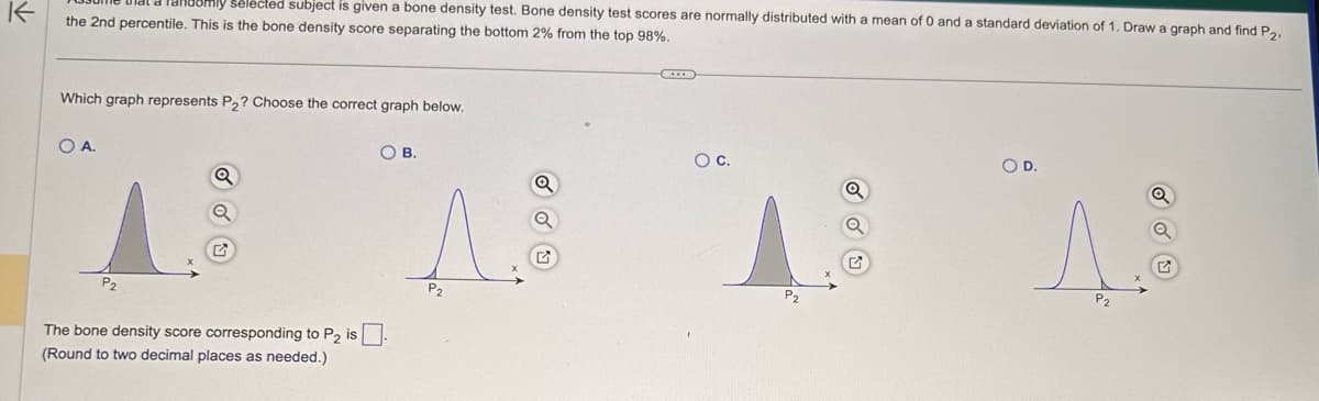 K
mly selected subject is given a bone density test. Bone density test scores are normally distributed with a mean of 0 and a standard deviation of 1. Draw a graph and find P2.
the 2nd percentile. This is the bone density score separating the bottom 2% from the top 98%.
Which graph represents P₂? Choose the correct graph below.
O A.
OB.
The bone density score corresponding to P₂ is.
(Round to two decimal places as needed.)
P₂
O C.
P2
Q
O D.
P₂