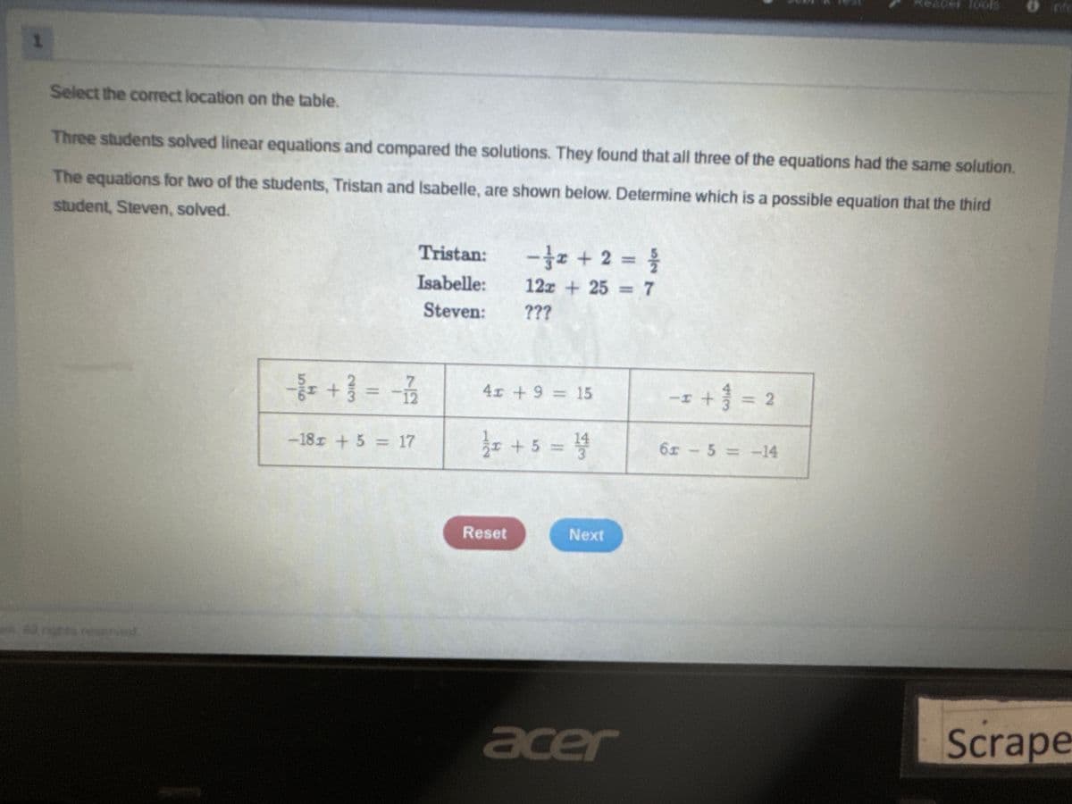 1
Reader Tools
Select the correct location on the table.
Three students solved linear equations and compared the solutions. They found that all three of the equations had the same solution.
The equations for two of the students, Tristan and Isabelle, are shown below. Determine which is a possible equation that the third
student, Steven, solved.
Tristan:
-2 + 2 = 1/
227
Isabelle:
12x+25=7
Steven:
???
Al rights reserved.
-/+++ 1 = -1/1/125
4x+9= 15
II
+1=2
-18x + 5 = 17
1½ x + 5 = 1/14
6x-5=-14
Reset
Next
acer
Scrape