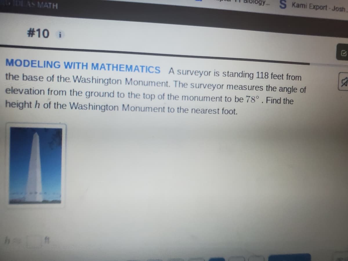 IDEAS MATH
S Kami Export-Josh
7
#10 i
MODELING WITH MATHEMATICS A surveyor is standing 118 feet from
the base of the Washington Monument. The surveyor measures the angle of
elevation from the ground to the top of the monument to be 78°. Find the
heighth of the Washington Monument to the nearest foot.