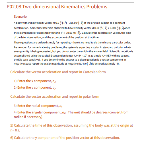 P02.08 Two-dimensional Kinematics Problems
Scenario
A body with initial velocity vector 400.0 (+7) + 325.00 (-8) at the origin is subject to a constant
acceleration. Some time later it is observed to have velocity vector 200.00 (-2) + 0.000 (+9)when
the x component of its position vector is = 10.00 m (+8). Calculate the acceleration vector, the time
of the later observation, and the y component of the position at that time.
These questions are ordered simply for reporting - there's no need to do them in any particular order.
Remember, for numerical entry problems, the system is expecting a scalar in standard units for what-
ever quantity is being requested, but you do not enter the unit in the answer field. Scientific notation is
accomplished using the capital E convention (enter 4.4444 10" m as simply 4.444E7 with no spaces,
the E is case-sensitive). If you determine the answer to a given question is a vector component in
negative space report the scalar magnitude as negative (ie. 4 m(-x) is entered as simply-4).
Calculate the vector acceleration and report in Cartesian form
1) Enter the x component, a,
2) Enter the y component, a,
Calculate the vector acceleration and report in polar form
3) Enter the radial component, a,
4) Enter the angular component, ag. The unit should be degrees (convert from
radian if necessary).
5) Calculate the time of this observation, assuming the body was at the origin at
t = 0s.
6) Calculate the y component of the position vector at this observation.
