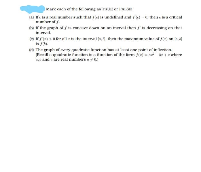 Mark each of the following as TRUE or FALSE
(a) If c is a real number such that f(c) is undefined and f'(c) = 0, then c is a critical
number of f.
(b) If the graph of f is concave down on an inerval then f' is decreasing on that
interval.
(c) If f'(x) > 0 for all r is the interval [a, 6), then the maximum value of f(x) on [a, b]
is f(b).
(d) The graph of every quadratic function has at least one point of inflection.
(Recall a quadratic function is a function of the form f(x) = ar? + br + c where
a, b and c are real numbers a + 0.)
